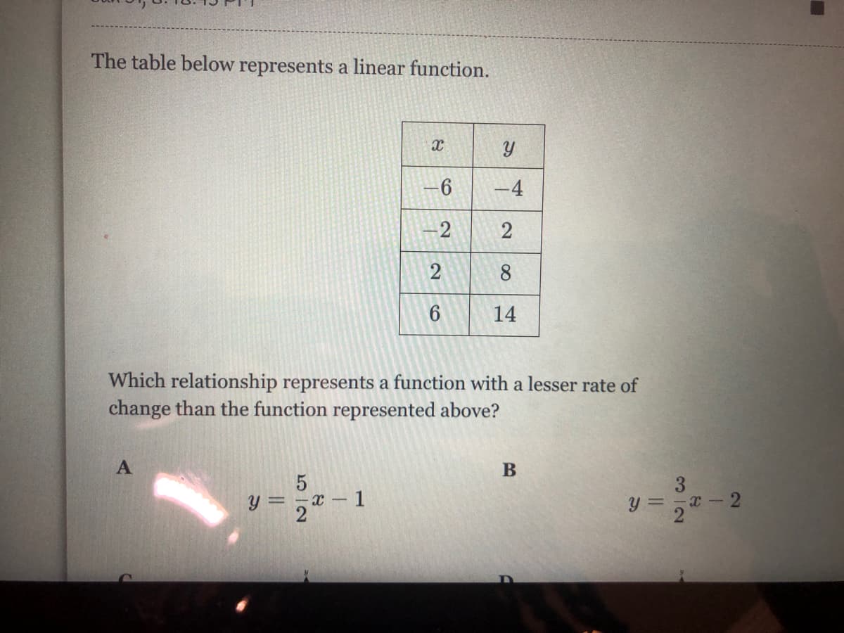 The table below represents a linear function.
-4
2
2
8
14
Which relationship represents a function with a lesser rate of
change than the function represented above?
A
B
3
- 1
y = 2
x-2
2)
6,
||
