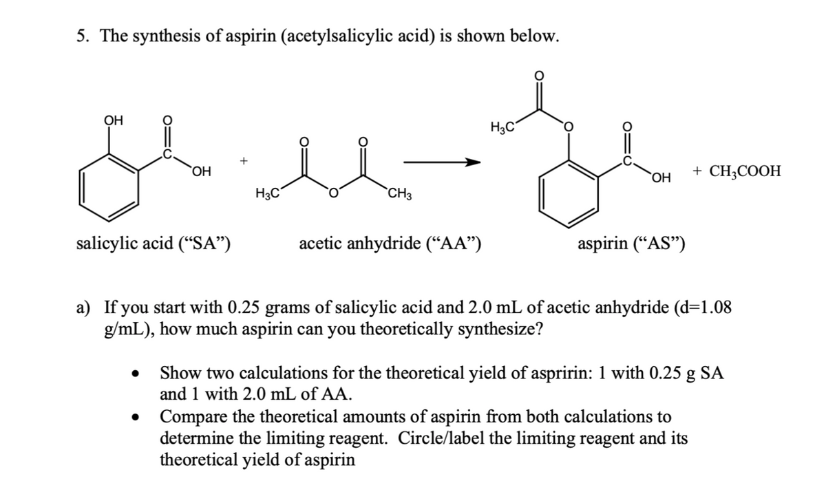 5. The synthesis of aspirin (acetylsalicylic acid) is shown below.
ملا
OH
OH
salicylic acid ("SA”)
●
+
H3C
CH3
acetic anhydride ("AA")
H3C
OH
aspirin ("AS")
a) If you start with 0.25 grams of salicylic acid and 2.0 mL of acetic anhydride (d=1.08
g/mL), how much aspirin can you theoretically synthesize?
+ CH3COOH
Show two calculations for the theoretical yield of aspririn: 1 with 0.25 g SA
and 1 with 2.0 mL of AA.
Compare the theoretical amounts of aspirin from both calculations to
determine the limiting reagent. Circle/label the limiting reagent and its
theoretical yield of aspirin