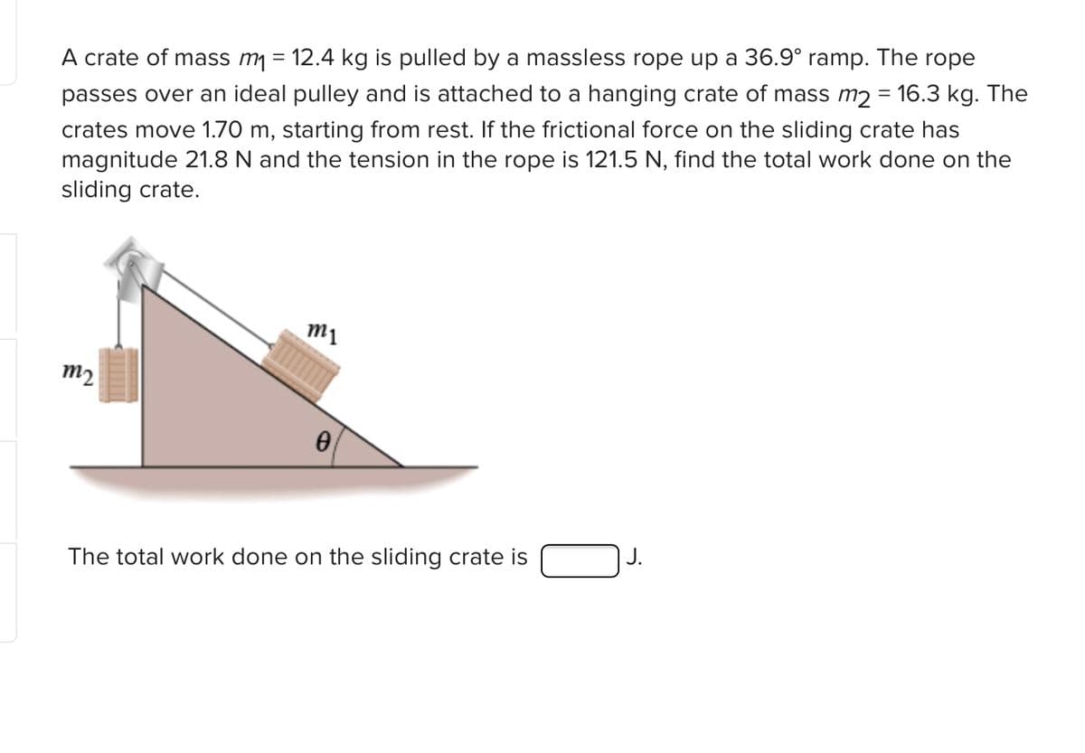 A crate of mass m = 12.4 kg is pulled by a massless rope up a 36.9° ramp. The rope
passes over an ideal pulley and is attached to a hanging crate of mass m2 = 16.3 kg. The
crates move 1.70 m, starting from rest. If the frictional force on the sliding crate has
magnitude 21.8 N and the tension in the rope is 121.5 N, find the total work done on the
sliding crate.
m1
m2
The total work done on the sliding crate is
J.
