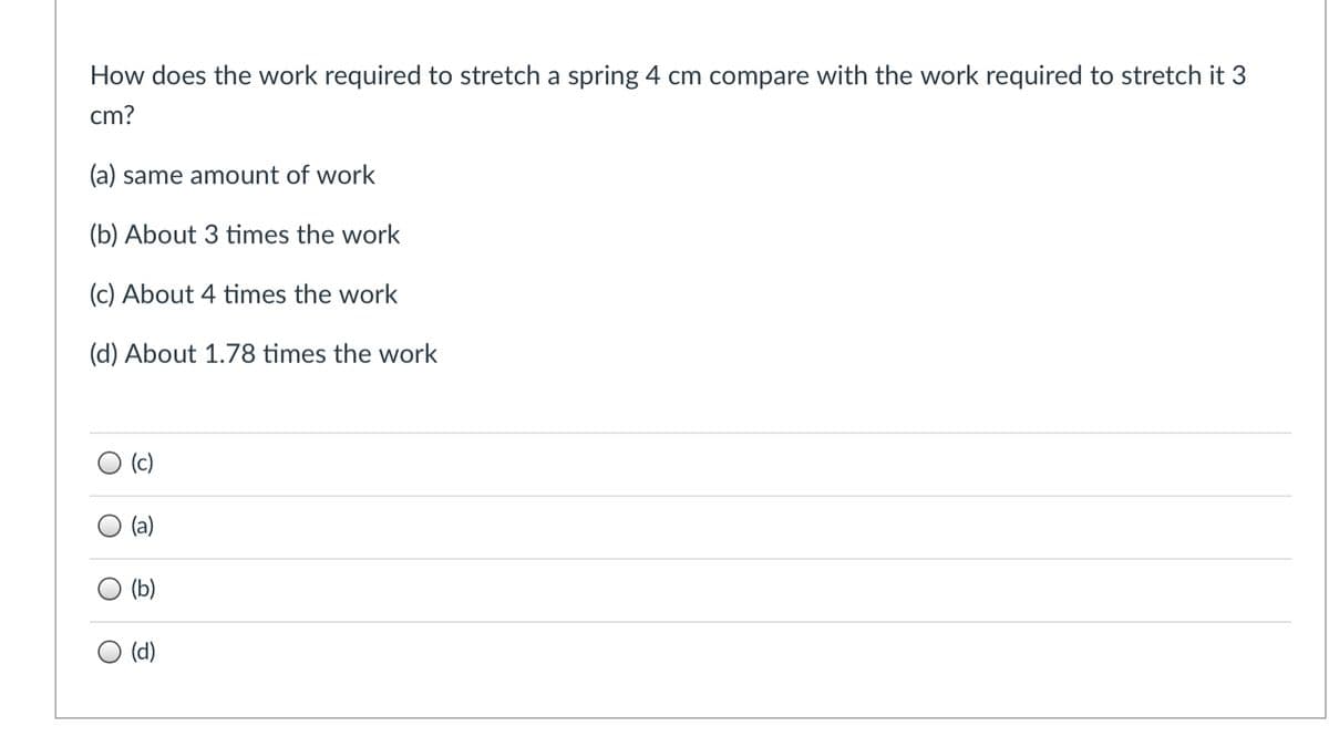 How does the work required to stretch a spring 4 cm compare with the work required to stretch it 3
cm?
(a) same amount of work
(b) About 3 times the work
(c) About 4 times the work
(d) About 1.78 times the work
O (c)
(a)
(b)
O (d)
