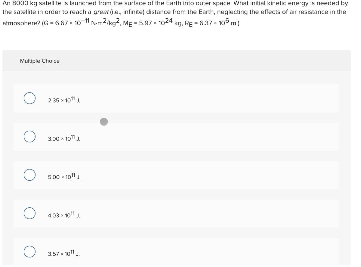 An 8000 kg satellite is launched from the surface of the Earth into outer space. What initial kinetic energy is needed by
the satellite in order to reach a great (i.e., infinite) distance from the Earth, neglecting the effects of air resistance in the
106 m.)
atmosphere? (G = 6.67 × 10-11 N-m2/kg², MẸ = 5.97 × 1024 kg, RE = 6.37 ×
Multiple Choice
2.35 x 1011 J.
3.00 x 1011 J.
5.00 x
1011 J.
4.03 x 1011 J.
3.57 x 101 J.

