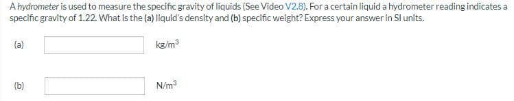 A hydrometer is used to measure the specific gravity of liquids (See Video V2.8). For a certain liquid a hydrometer reading indicates a
specific gravity of 1.22. What is the (a) liquid's density and (b) specific weight? Express your answer in Sl units.
kg/m³
(a)
(b)
N/m³