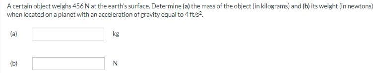 A certain object weighs 456 N at the earth's surface. Determine (a) the mass of the object (in kilograms) and (b) its weight (in newtons)
when located on a planet with an acceleration of gravity equal to 4 ft/s².
(a)
(b)
kg
Z