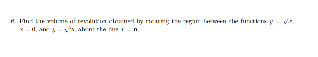 6. Find the volume of revolution obtained by rotating the region between the functions y = Vx,
x = 0, and y = yn, about the line x = n.
