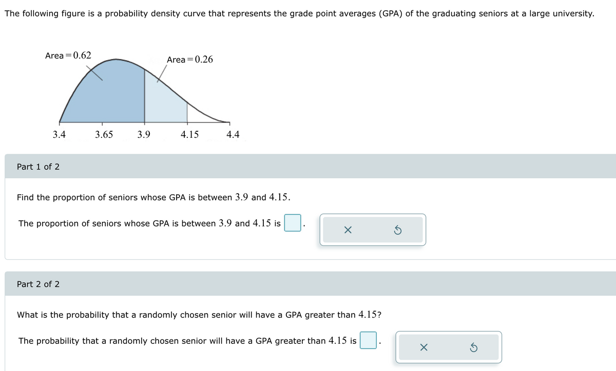 The following figure is a probability density curve that represents the grade point averages (GPA) of the graduating seniors at a large university.
Area = 0.62
3.4
Part 1 of 2
3.65
3.9
Part 2 of 2
Area = 0.26
4.15
4.4
Find the proportion of seniors whose GPA is between 3.9 and 4.15.
The proportion of seniors whose GPA is between 3.9 and 4.15 is
X
What is the probability that a randomly chosen senior will have a GPA greater than 4.15?
The probability that a randomly chosen senior will have a GPA greater than 4.15 is
X
Ś