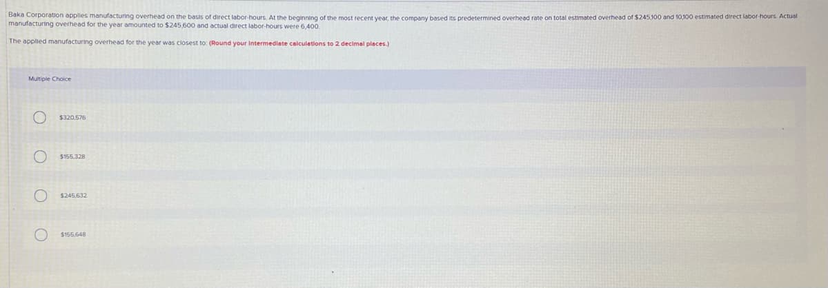 Baka Corporation applies manufacturing overhead on the basis of direct labor-hours. At the beginning of the most recent year, the company based its predetermined overhead rate on total estimated overhead of $245,100 and 10,100 estimated direct labor-hours. Actual
manufacturing overhead for the year amounted to $245,600 and actual direct labor-hours were 6,400.
The applied manufacturing overhead for the year was closest to: (Round your Intermedlate calculations to 2 decimel places.)
Multiple Choice
$320,576
$155.328
$245,632
$155.648
