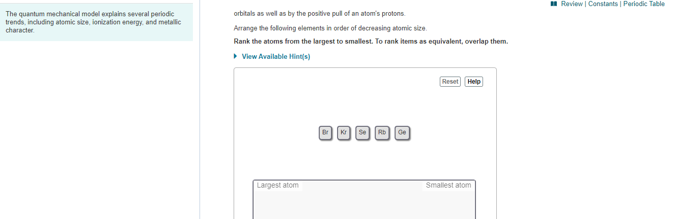 I Review Constants Periodic Table
orbitals as well as by the positive pull of an atom's protons
The quantum mechanical model explains several periodic
trends, including atomic size, ionization energy, and metallic
character.
Arrange the following elements in order of decreasing atomic size.
Rank the atoms from the largest to smallest. To rank items as equivalent, overlap them.
• View Available Hint(s)
Reset Help
Kr SeRb
Ge
Br
Largest atom
Smallest atom
