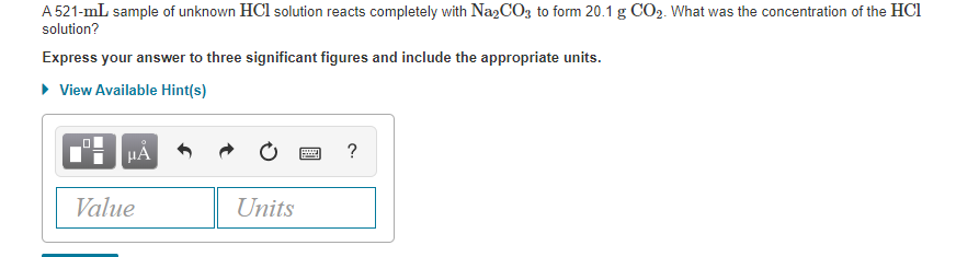 A 521-mL sample of unknown HCl solution reacts completely with
Na2CO3, to form 20.1 g CO2. What was the concentration of the HCl
solution?
Express your answer to three significant figures and include the appropriate units.
• View Available Hint(s)
HA
Value
Units
