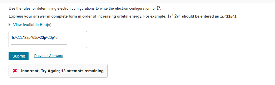 Use the rules for determining electron configurations to write the electron configuration for P.
Express your answer in complete form in order of increasing orbital energy. For example, 1s? 2s? should be entered as 1s^22s^2.
• View Available Hint(s)
1s^22s^22p^63s^23p^23p^3
Previous Answers
Submit
X Incorrect; Try Again; 13 attempts remaining
