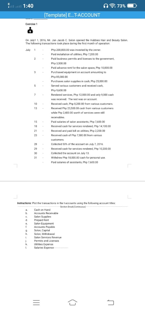 l 1:40
n 73%
[Template] E..T-ACCOUNT
Exercise 1
On July1 1, 2016, Mr. Jan Jacob C. Solon opened the Hubbies Hair and Beauty Salon.
The following transactions took place during the first month of operation:
July 1
Php 200,000.00 was invested by the owner.
Paid installation of utilities, Php 7,200.00
Paid business permits and licenses to the government,
Php 3,500.00
Paid advance rent for the salon space, Php 10,000.00
3
Purchased equipment on account amounting to
Php 85,000.00
Purchases salon supplies in cash, Php 25,000.00
Served various customers and received cash,
Php 9,600.00
7
Rendered services, Php 12,000.00 and only 9,000 cash
was received. The rest was on account.
Received cash, Php 8,200.00 from various customers.
Received Php 23,500.00 cash from various customers
10
13
while Php 2,400.00 worth of services were still
receivables.
15
Paid salaries of salon assistants, Php 7,600.00
18
Received cash for services rendered, Php 14,100.00
21
Received and paid bill on utilities, Php 2,200.00
23
Received cash of Php 7,500.00 from various
customers.
28
Collected 50% of the account on July 7, 2016.
29
Received cash for services rendered, Php 10,200.00
Collected the account on July 13.
30
31
Withdrew Php 10,000.00 cash for personal use.
Paid salaries of assistants, Php 7,600.00
Instructions: Plot the transactions in the t-accounts using the following account titles:
Section Break(Comtinuous)--
****......
a.
Cash on Hand
b.
Accounts Receivable
Salon Supplies
Prepaid Rent
Salon Equipment
C.
d.
e.
f.
Accounts Payable
Solon, Capital
g.
9.
h.
Solon, Withdrawal
i.
Salon Services Revenue
j.
k.
Permits and Licenses
Utilities Expense
Salaries Expense-
I.
------....
()
II
