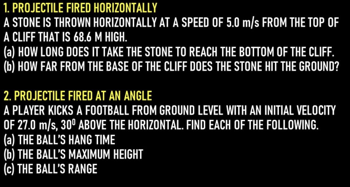 1. PROJECTILE FIRED HORIZONTALLY
A STONE IS THROWN HORIZONTALLY AT A SPEED OF 5.0 m/s FROM THE TOP OF
A CLIFF THAT IS 68.6 M HIGH.
(a) HOW LONG DOES IT TAKE THE STONE TO REACH THE BOTTOM OF THE CLIF.
(b) HOW FAR FROM THE BASE OF THE CLIFF DOES THE STONE HIT THE GROUND?
2. PROJECTILE FIRED AT AN ANGLE
A PLAYER KICKS A FOOTBALL FROM GROUND LEVEL WITH AN INITIAL VELOCITY
OF 27.0 m/s, 30° ABOVE THE HORIZONTAL. FIND EACH OF THE FOLLOWING.
(a) THE BALL'S HANG TIME
(b) THE BALL'S MAXIMUM HEIGHT
(c) THE BALL'S RANGE
