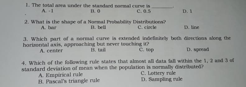 1. The total area under the standard normal curve is
В. о
A. -1
C. 0.5
D. 1
2. What is the shape of a Normal Probability Distributions?
B. bell
C. circle
A. bar
D. line
3. Which part of a normal curve is extended indefinitely both directions along the
horizontal axis, approaching but never touching it?
A. center
B. tail
C. top
D. spread
4. Which of the following rule states that almost all data fall within the 1, 2 and 3 of
standard deviation of mean when the population is normally distributed?
A. Empirical rule
B. Pascal's triangle rule
C. Lottery rule
D. Sampling rule
