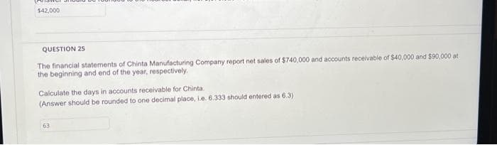 $42,000
QUESTION 25
The financial statements of Chinta Manufacturing Company report net sales of $740,000 and accounts receivable of $40,000 and $90,000 at
the beginning and end of the year, respectively,
Calculate the days in accounts receivable for Chinta.
(Answer should be rounded to one decimal place, i.e. 6.333 should entered as 6.3)
63