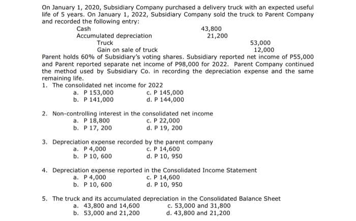 On January 1, 2020, Subsidiary Company purchased a delivery truck with an expected useful
life of 5 years. On January 1, 2022, Subsidiary Company sold the truck to Parent Company
and recorded the following entry:
Cash
43,800
21,200
Accumulated depreciation
Truck
53,000
12,000
Gain on sale of truck
Parent holds 60% of Subsidiary's voting shares. Subsidiary reported net income of P55,000
and Parent reported separate net income of P98,000 for 2022. Parent Company continued
the method used by Subsidiary Co. in recording the depreciation expense and the same
remaining life.
1. The consolidated net income for 2022
a. P 153,000
b. P 141,000
c. P 145,000
d. P 144,000
2. Non-controlling interest in the consolidated net income
a. P 18,800
b. P 17, 200
c. P 22,000
d. P 19, 200
3. Depreciation expense recorded by the parent company
a. P4,000
b. P 10, 600
c. P 14,600
d. P 10, 950
4. Depreciation expense reported in the Consolidated Income Statement
c. P 14,600
d. P 10, 950
a. P 4,000
b. P 10, 600
5. The truck and its accumulated depreciation in the Consolidated Balance Sheet
c. 53,000 and 31,800
d. 43,800 and 21,200
a. 43,800 and 14,600
b. 53,000 and 21,200
