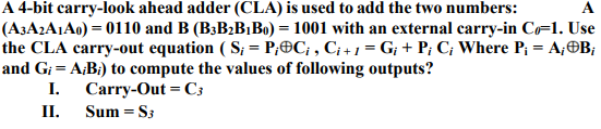 A 4-bit carry-look ahead adder (CLA) is used to add the two numbers:
(A3A2A1A0) = 0110 and B (B3B2B1B0) = 1001 with an external carry-in C=1. Use
the CLA carry-out equation ( S; = P;OC; , C¡ + 1 = G; + P; C; Where P; = A;®B;
and G¡ = A;B;) to compute the values of following outputs?
A
I.
Carry-Out = C3
П.
Sum = S3
