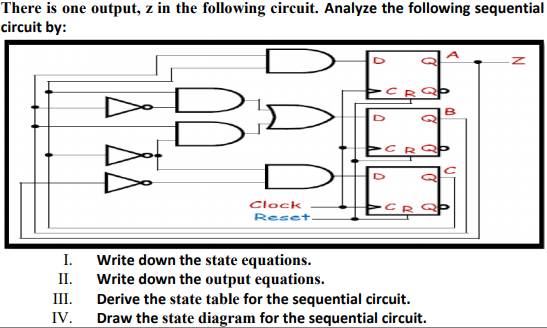 There is one output, z in the following circuit. Analyze the following sequential
circuit by:
B
Clock
Reset.
I. Write down the state equations.
Write down the output equations.
III.
II.
Derive the state table for the sequential circuit.
Draw the state diagram for the sequential circuit.
IV.
