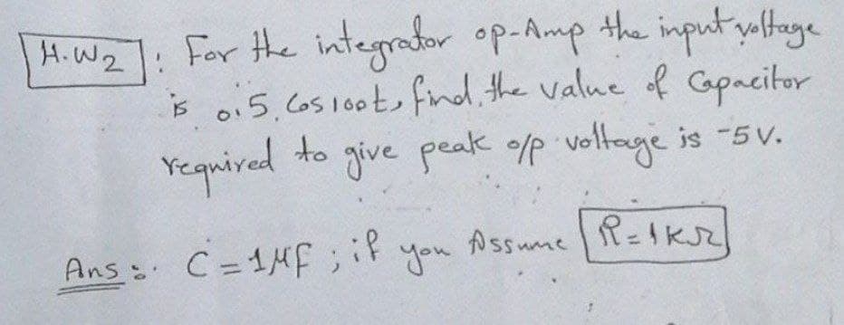 For the integrator op-Amp
is 0.5.Co5100t, fnd. the value of Capacitor
give peak ofp
H.W2
the input yaltage
Yequired
to
voltage is -5v.
Ans: C=1Hf; F
you
Assume R=1K
