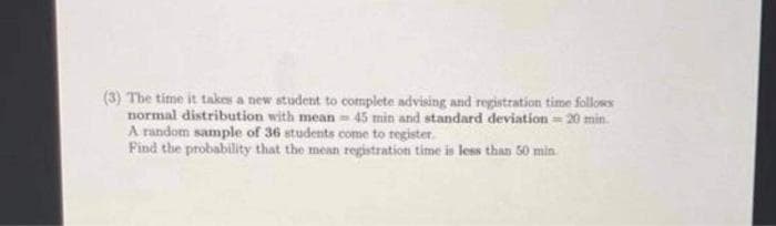 (3) The time it takes a new student to cotmplete advising and registration time follows
normal distribution with mean 45 min and standard deviation = 20 min.
A random sample of 36 students come to register.
Find the probability that the mean registration time is less than 50 min
