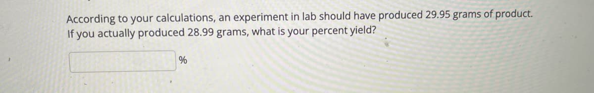 According to your calculations, an experiment in lab should have produced 29.95 grams of product.
If you actually produced 28.99 grams, what is your percent yield?
%
