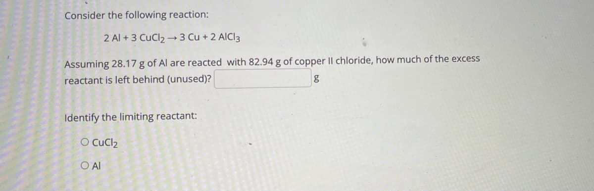 Consider the following reaction:
2 Al +3 CuCl2→3 Cu + 2 AICI3
Assuming 28.17 g of Al are reacted with 82.94 g of copper |I chloride, how much of the excess
reactant is left behind (unused)?
Identify the limiting reactant:
O CuCl2
O Al
