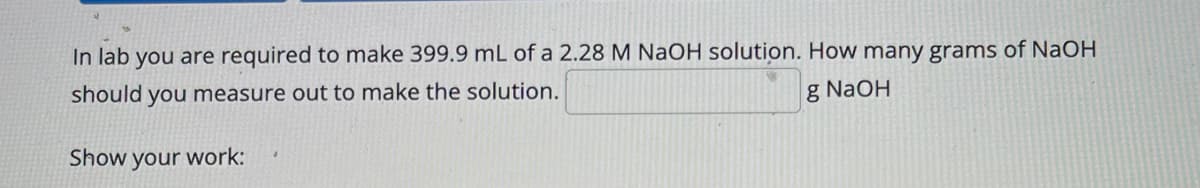 In lab you are required to make 399.9 mL of a 2.28 M NaOH solution. How many grams of NaOH
should you measure out to make the solution.
g NaOH
Show your work:
