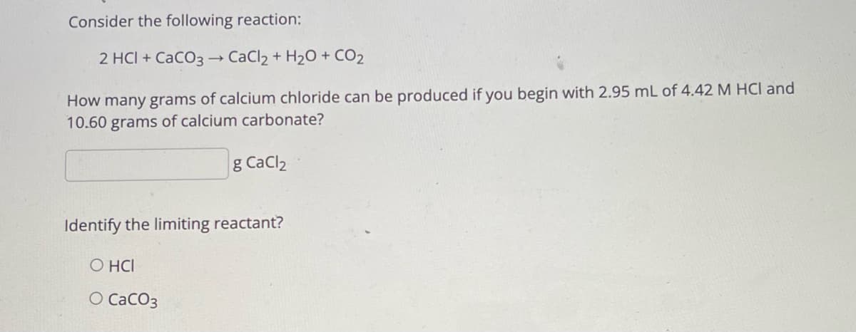 Consider the following reaction:
2 HCI + CaCO3 – CaCl2 + H2O + CO2
How many grams of calcium chloride can be produced if you begin with 2.95 mL of 4.42 M HCI and
10.60 grams of calcium carbonate?
g CaCl2
Identify the limiting reactant?
O HCI
O CaCO3
