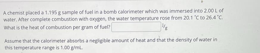 A chemist placed a 1.195 g sample of fuel in a bomb calorimeter which was immersed into 2.00 L of
water. After complete combustion with oxygen, the water temperature rose from 20.1 °C to 26.4 °C.
What is the heat of combustion per gram of fuel?
Assume that the calorimeter absorbs a negligible amount of heat and that the density of water in
this temperature range is 1.00 g/mL.
