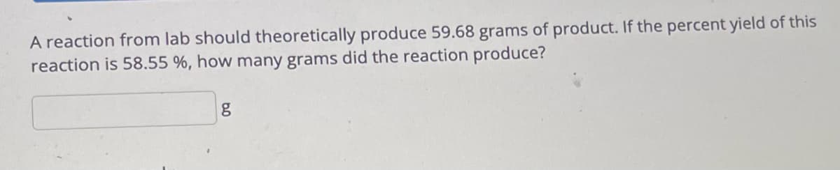 A reaction from lab should theoretically produce 59.68 grams of product. If the percent yield of this
reaction is 58.55 %, how many grams did the reaction produce?
