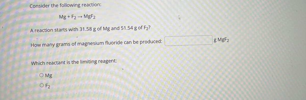 Consider the following reaction:
Mg + F2 → MGF2
A reaction starts with 31.58 g of Mg and 51.54 g of F2?
g MgF2
How many grams of magnesium fluoride can be produced:
Which reactant is the limiting reagent:
O Mg
O F2
