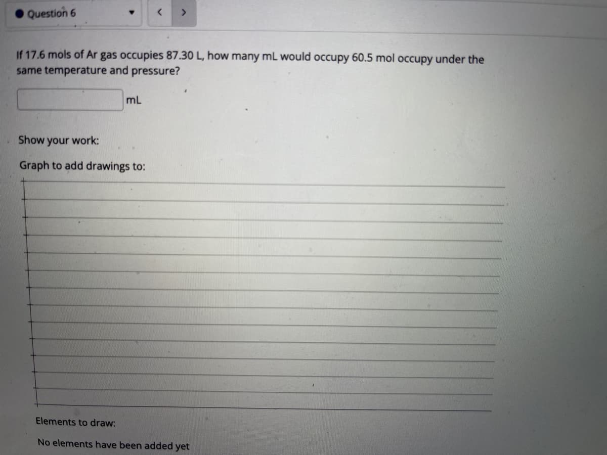 Question 6
If 17.6 mols of Ar gas occupies 87.30 L, how many mL would occupy 60.5 mol occupy under the
same temperature and pressure?
mL
Show your work:
Graph to add drawings to:
Elements to draw:
No elements have been added yet
