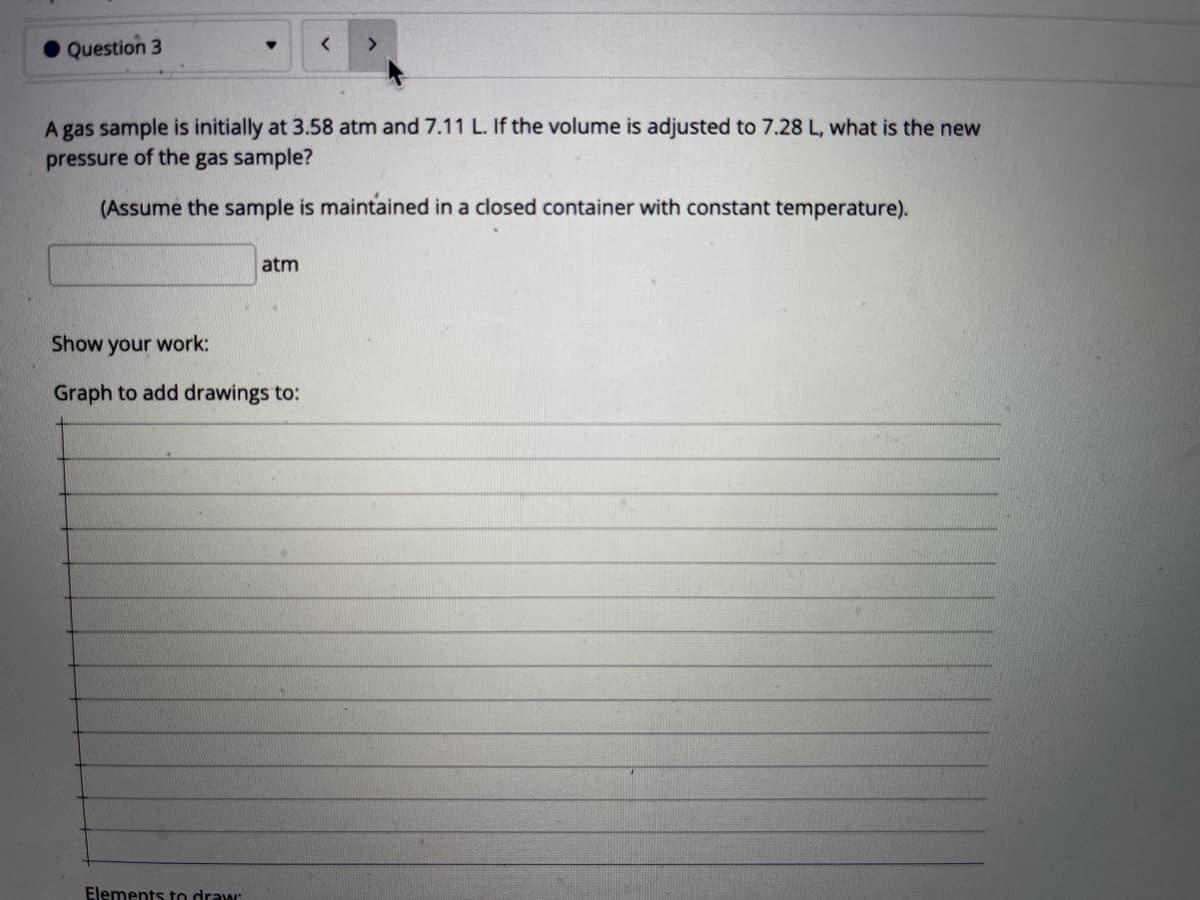 Question 3
A gas sample is initially at 3.58 atm and 7.11 L. If the volume is adjusted to 7.28 L, what is the new
pressure of the gas sample?
(Assume the sample is maintained in a closed container with constant temperature).
atm
Show your work:
Graph to add drawings to:
Elements to draw
