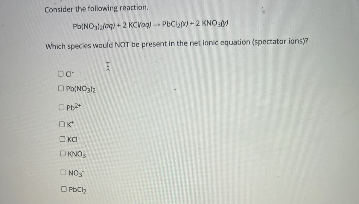 Consider the following reaction.
Pb(NO3)2(aq) + 2 KC(aq) → PBCI2(x) + 2 KNO3(y)
Which species would NOT be present in the net ionic equation (spectator ions)?
O Pb(NO3)2
O Pb2*
O K*
O KCI
O KNO3
O NO3
O PbCl2
