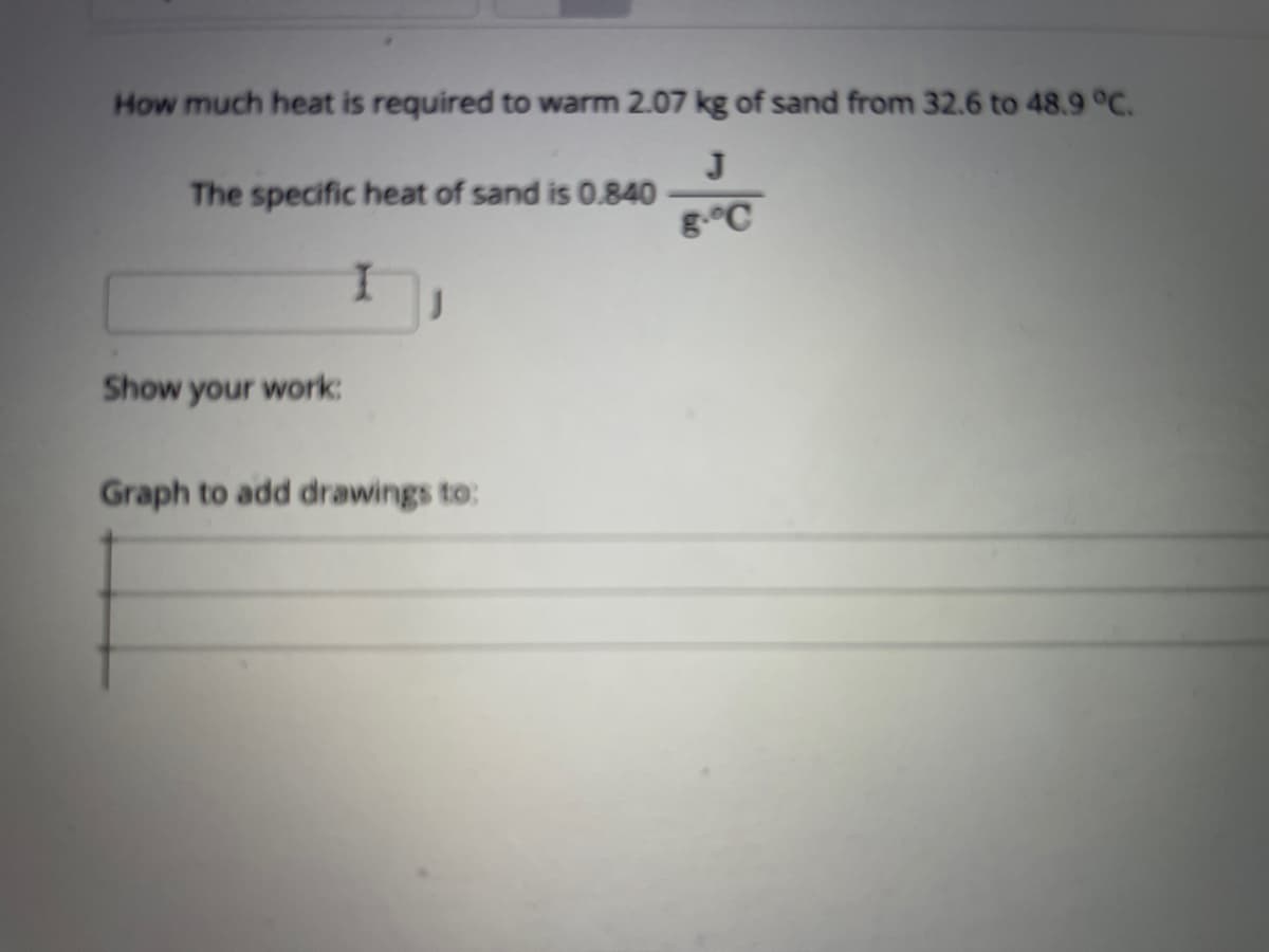 How much heat is required to warm 2.07 kg of sand from 32.6 to 48.9 °C.
J
The specific heat of sand is 0.840
g.°C
I.
Show your work:
Graph to add drawings to:
