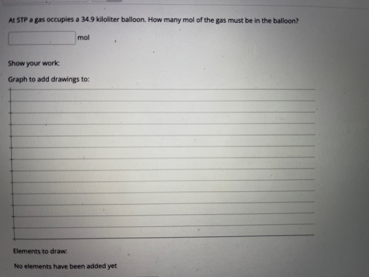 At STP a gas occupies a 34.9 kiloliter balloon. How many mol of the gas must be in the balloon?
mol
Show your work:
Graph to add drawings to:
Elements to draw:
No elements have been added yet
