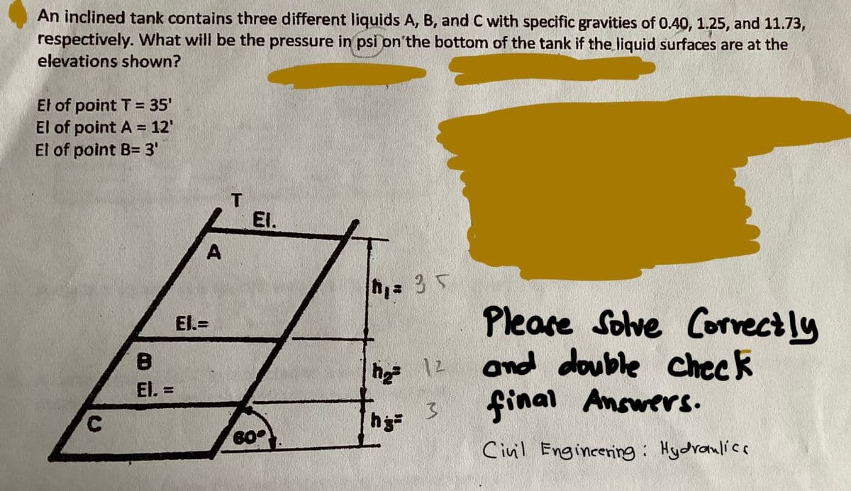An inclined tank contains three different liquids A, B, and C with specific gravities of 0.40, 1.25, and 11.73,
respectively. What will be the pressure in psi on the bottom of the tank if the liquid surfaces are at the
elevations shown?
El of point T = 35'
El of point A = 12'
El of point B= 3'
C
8
El. =
A
El.=
T
EI.
60°
h₁ = 35
h₂= 12
hg=
3
Please Solve Correctly
and double check
final Answers.
Civil Engineering: Hydraulics