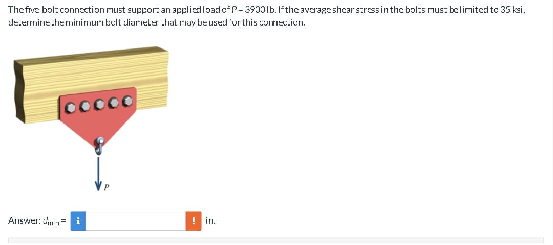 The five-bolt connection must support an applied load of P = 3900 lb. If the average shear stress in the bolts must be limited to 35 ksi,
determine the minimum bolt diameter that may be used for this connection.
cocco
Answer: dmin=
! in.
