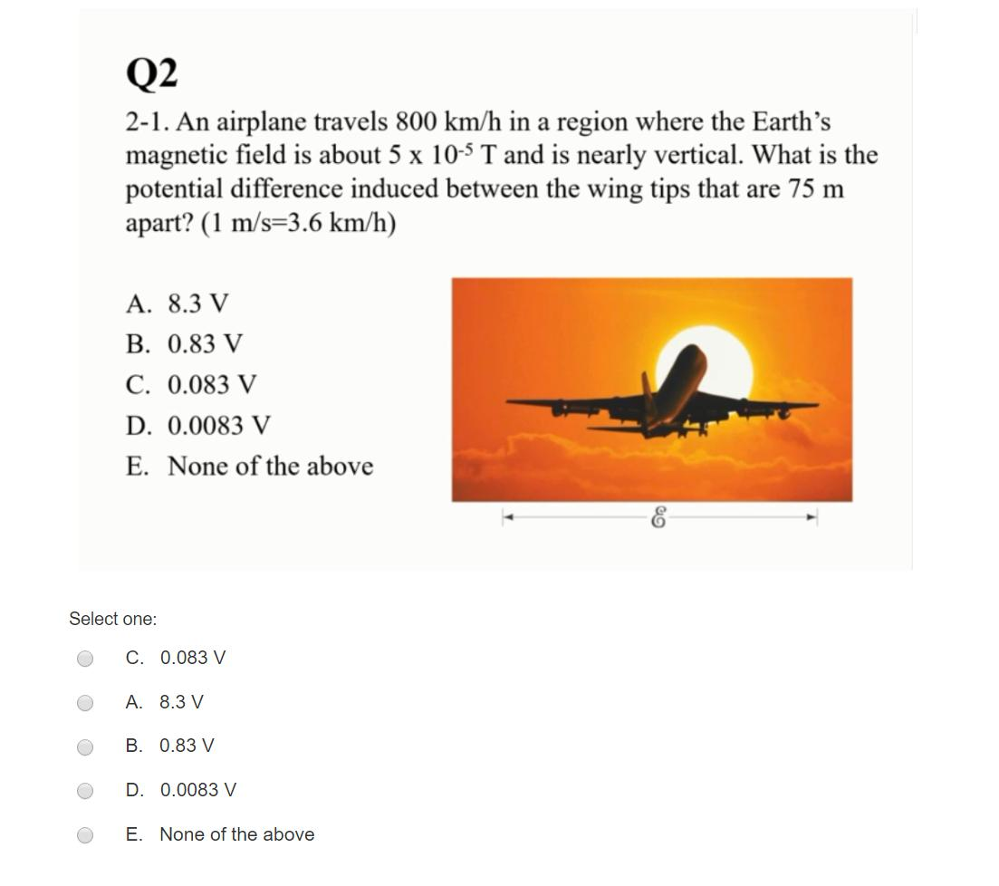 Q2
2-1. An airplane travels 800 km/h in a region where the Earth's
magnetic field is about 5 x 105 T and is nearly vertical. What is the
potential difference induced between the wing tips that are 75 m
apart? (1 m/s=3.6 km/h)
A. 8.3 V
B. 0.83 V
C. 0.083 V
D. 0.0083 V
E. None of the above
Select one:
C. 0.083 V
A. 8.3 V
B. 0.83 V
D. 0.0083 V
E. None of the above
