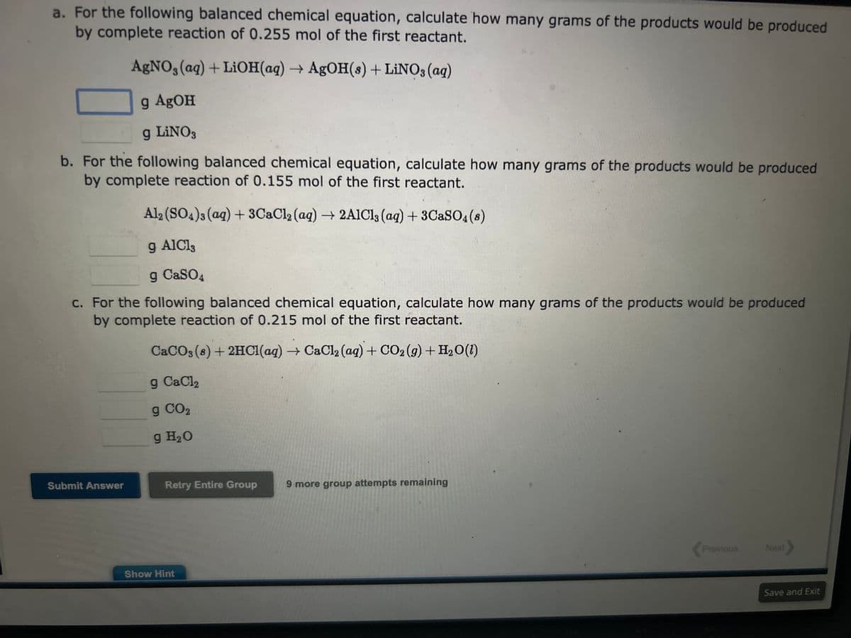 a. For the following balanced chemical equation, calculate how many grams of the products would be produced
by complete reaction of 0.255 mol of the first reactant.
AgNO3(aq) + LiOH(aq) → AgOH(s) + LiNO3(aq)
g AgOH
g LINO3
b. For the following balanced chemical equation, calculate how many grams of the products would be produced
by complete reaction of 0.155 mol of the first reactant.
Al2(SO4)3(aq) + 3CaCl₂ (aq) → 2AlCl3 (aq) + 3CaSO4 (8)
g AICI,
g CaSO4
c. For the following balanced chemical equation, calculate how many grams of the products would be produced
by complete reaction of 0.215 mol of the first reactant.
CaCO3 (8) + 2HCl(aq) → CaCl2 (aq) + CO2(g) + H₂O(l)
g CaCl2
g CO2
g H₂O
Submit Answer
Retry Entire Group
Show Hint
9 more group attempts remaining
Previous
Next >
Save and Exit