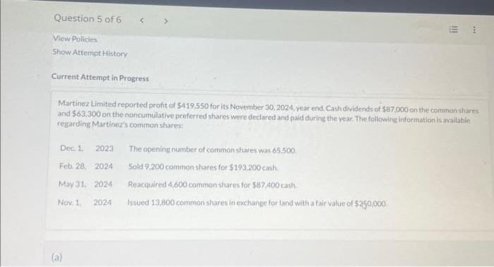 Question 5 of 6
Dec. 1. 2023
Feb. 28,
2024
May 31,
2024
Nov. 1,
2024
<
(a)
View Policies
Show Attempt History
Current Attempt in Progress
Martinez Limited reported profit of $419,550 for its November 30, 2024, year end. Cash dividends of $87,000 on the common shares
and $63,300 on the noncumulative preferred shares were declared and paid during the year. The following information is available
regarding Martinez's common shares:
!!!
The opening number of common shares was 65,500.
Sold 9,200 common shares for $193,200 cash.
Reacquired 4,600 common shares for $87,400 cash.
Issued 13,800 common shares in exchange for land with a fair value of $250,000.
***