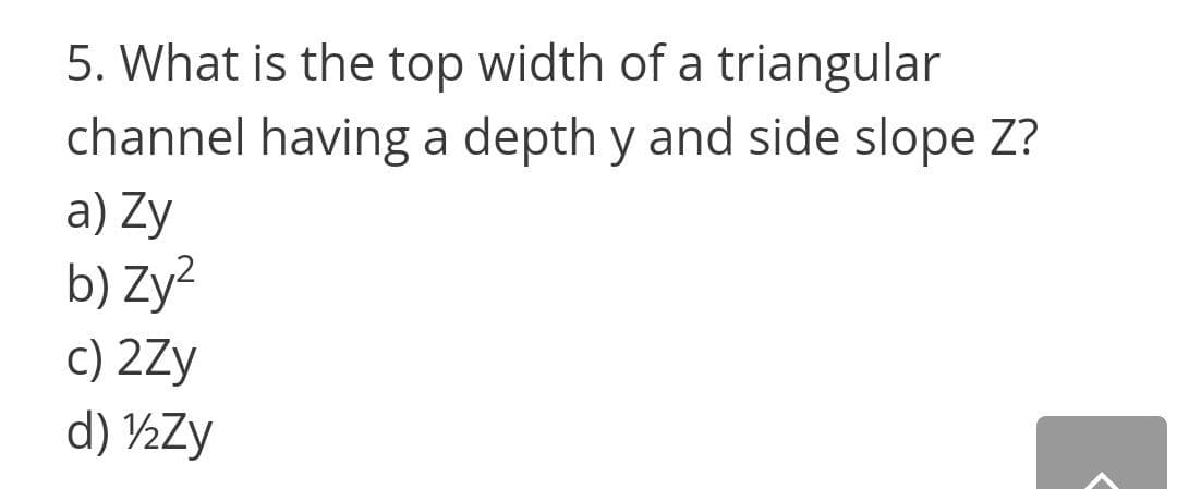 5. What is the top width of a triangular
channel having a depth y and side slope Z?
a) Zy
b) Zy²
c) 2Zy
d) ½Zy
