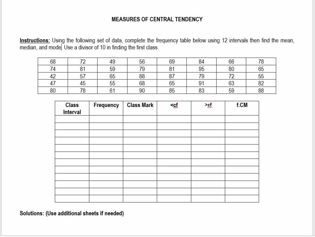 MEASURES OF CENTRAL TENDENCY
Instructions: Using the following set of data, complete the frequency table below using 12 intervals then find the mean,
median, and mode Use a divisor of 10 in finding the first class.
68
72
49
56
69
84
66
78
74
81
59
79
81
95
80
65
42
57
65
88
87
79
72
55
47
45
55
68
65
91
63
82
80
78
61
90
85
83
59
88
Class
Frequency
Class Mark
<cf
>cf
f.CM
Interval
Solutions: (Use additional sheets if needed)
