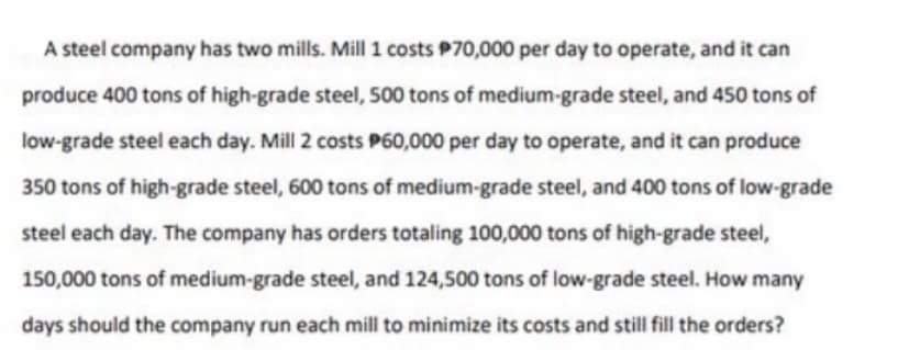A steel company has two mills. Mill 1 costs P70,000 per day to operate, and it can
produce 400 tons of high-grade steel, 500 tons of medium-grade steel, and 450 tons of
low-grade steel each day. Mill 2 costs P60,000 per day to operate, and it can produce
350 tons of high-grade steel, 600 tons of medium-grade steel, and 400 tons of low-grade
steel each day. The company has orders totaling 100,000 tons of high-grade steel,
150,000 tons of medium-grade steel, and 124,500 tons of low-grade steel. How many
days should the company run each mill to minimize its costs and still fill the orders?
