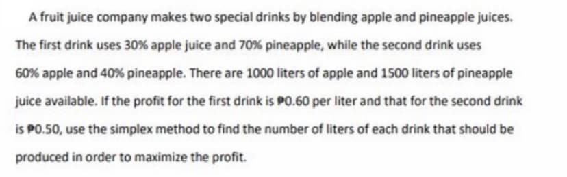 A fruit juice company makes two special drinks by blending apple and pineapple juices.
The first drink uses 30 % apple juice and 70% pineapple, while the second drink uses
60% apple and 40% pineapple. There are 1000 liters of apple and 1500 liters of pineapple
juice available. If the profit for the first drink is PO.60 per liter and that for the second drink
is PO.50, use the simplex method to find the number of liters of each drink that should be
produced in order to maximize the profit.
