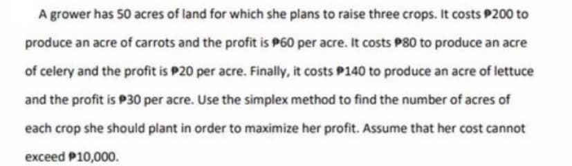 A grower has 50 acres of land for which she plans to raise three crops. It costs P200 to
produce an acre of carrots and the profit is P60 per acre. It costs P80 to produce an acre
of celery and the profit is P20 per acre. Finally, it costs P140 to produce an acre of lettuce
and the profit is P30 per acre. Use the simplex method to find the number of acres of
each crop she should plant in order to maximize her profit. Assume that her cost cannot
exceed P10,000.
