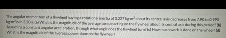 The angular momentum of a flywheel having a rotational inertia of O.227 kg-m? about its central axis decreases from 7.90 to 0.990
kg-m/s in 3.20 s. (a) What is the magnitude of the average torque acting on the flywheel about its central axis during this period? (b)
Assuming a constant angular acceleration, through what angle does the flywheel turn? (c) How much work is done on the wheel? (d)
What is the magnitude of the average power done on the flywheel?
