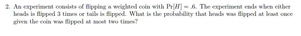 2. An experiment consists of flipping a weighted coin with Pr[H] = .6. The experiment ends when either
heads is flipped 3 times or tails is flipped. What is the probability that heads was flipped at least once
given the coin was flipped at most two times?

