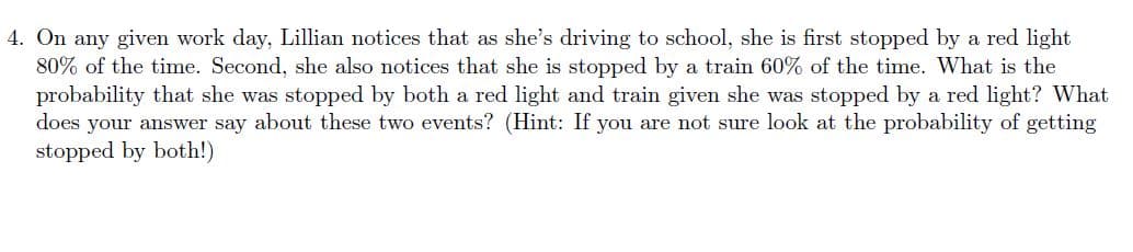 4. On any given work day, Lillian notices that as she's driving to school, she is first stopped by a red light
80% of the time. Second, she also notices that she is stopped by a train 60% of the time. What is the
probability that she was stopped by both a red light and train given she was stopped by a red light? What
does your answer say about these two events? (Hint: If you are not sure look at the probability of getting
stopped by both!)
