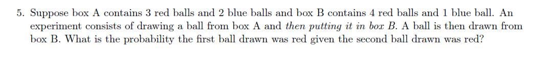 5. Suppose box A contains 3 red balls and 2 blue balls and box B contains 4 red balls and 1 blue ball. An
experiment consists of drawing a ball from box A and then putting it in box B. A ball is then drawn from
box B. What is the probability the first ball drawn was red given the second ball drawn was red?
