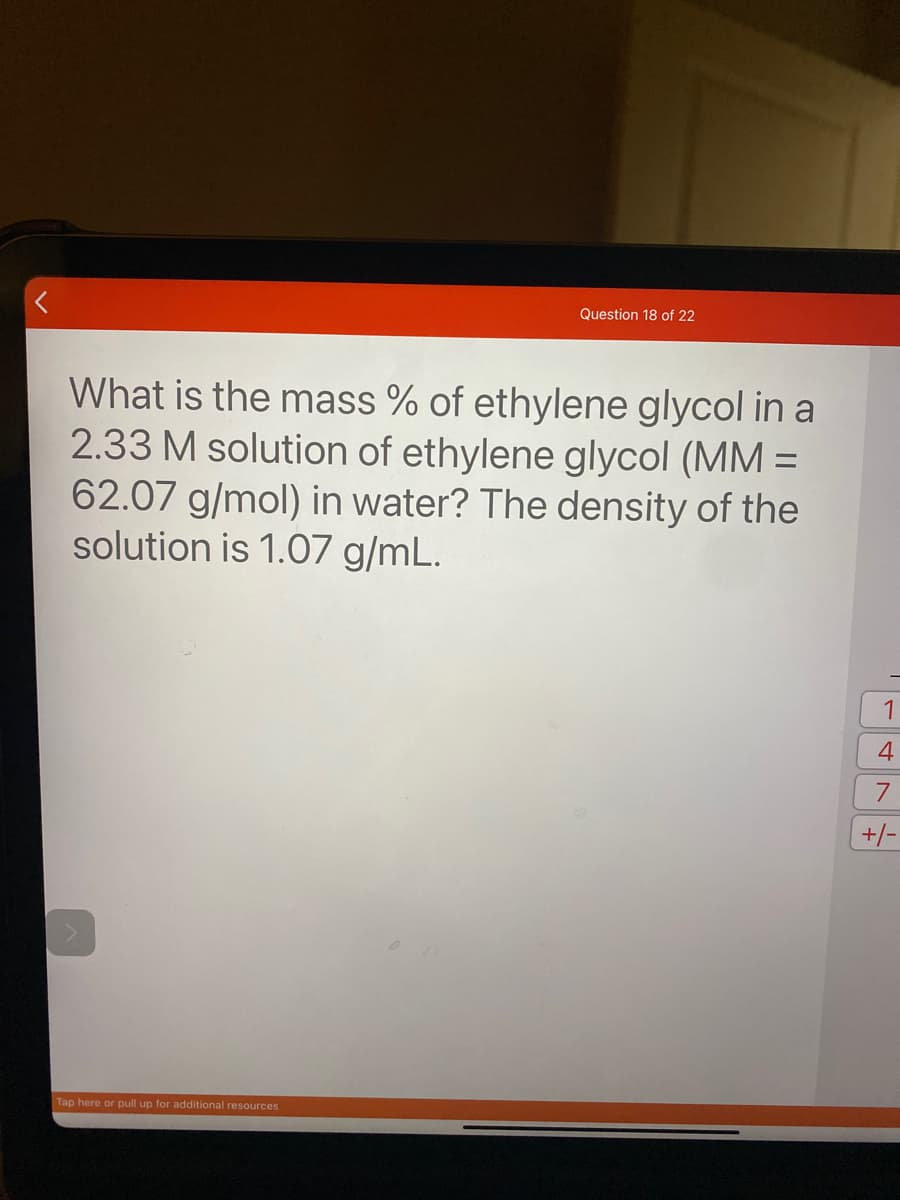 Question 18 of 22
What is the mass % of ethylene glycol in a
2.33 M solution of ethylene glycol (MM =
62.07 g/mol) in water? The density of the
solution is 1.07 g/mL.
%3D
1
4
+/-
Tap here or pull up for additional resources
