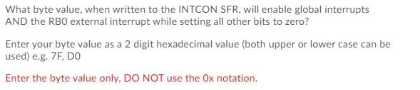 What byte value, when written to the INTCON SFR, will enable global interrupts
AND the RBO external interrupt while setting all other bits to zero?
Enter your byte value as a 2 digit hexadecimal value (both upper or lower case can be
used) e.g. 7F, DO
Enter the byte value only, DO NOT use the Ox notation.
